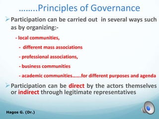 ……..Principles of Governance
Participation can be carried out in several ways such
as by organizing:-
- local communities,
- different mass associations
- professional associations,
- business communities
- academic communities…….for different purposes and agenda
Participation can be direct by the actors themselves
or indirect through legitimate representatives
Hagos G. (Dr.) 50
 