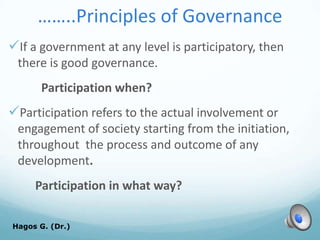 ……..Principles of Governance
If a government at any level is participatory, then
there is good governance.
Participation when?
Participation refers to the actual involvement or
engagement of society starting from the initiation,
throughout the process and outcome of any
development.
Participation in what way?
Hagos G. (Dr.) 51
 