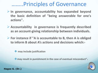 ……..Principles of Governance
 In governance, accountability has expanded beyond
the basic definition of "being answerable for one's
actions".
 Accountability in governance is frequently described
as an account-giving relationship between individuals.
 For instance if "A is accountable to B, then A is obliged
to inform B about A’s actions and decisions which:-
 may include justification
may result in punishment in the case of eventual misconduct“.
Hagos G. (Dr.) 53
 