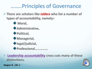 ……..Principles of Governance
There are scholars like Jabbra who list a number of
types of accountability, namely:-
 Moral,
Administrative,
Political,
Managerial,
legal/judicial,
Professional…………...
 Leadership accountability cross cuts many of these
distinctions.
Hagos G. (Dr.) 54
 