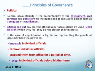 ……..Principles of Governance
 Political
 Political accountability is the accountability of the government, civil
servants and politicians to the public and to legislative bodies such as
a congress or a parliament.
 Citizens can put any elected official under accountable by using Recall
elections when they feel they do not protect their interests.
 In the case of appointment, a legislature representing the people at
large may have the power to:-
- impeach individual officials
- remove individual officials.
- suspend them from office for a period of time.
- resign individual officials before his/her term.
Hagos G. (Dr.) 55
 