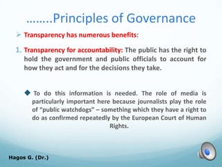 ……..Principles of Governance
 Transparency has numerous benefits:
1. Transparency for accountability: The public has the right to
hold the government and public officials to account for
how they act and for the decisions they take.
 To do this information is needed. The role of media is
particularly important here because journalists play the role
of “public watchdogs” – something which they have a right to
do as confirmed repeatedly by the European Court of Human
Rights.
Hagos G. (Dr.) 58
 