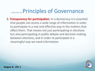 ……..Principles of Governance
2. Transparency for participation: In a democracy it is essential
that people can access a wide range of information in order
to participate in a real and effective way in the matters that
affect them. That means not just participating in elections
but also participating in public debate and decision-making
between elections, and in order to participate in a
meaningful way we need information.
Hagos G. (Dr.) 59
 