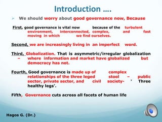Introduction ….
 We should worry about good governance now, Because
First, good governance is vital now because of the turbulent
environment, interconnected, complex, and fast
moving in which we find ourselves.
Second, we are increasingly living in an imperfect word.
Third, Globalization. That is asymmetric/irregular globalization
– where information and market have globalized but
democracy has not.
Fourth, Good governance is made up of complex
relationships of the three leged stool – public
sector, private sector, and civil society- ‘ Three
healthy legs’.
Fifth, Governance cuts across all facets of human life
Hagos G. (Dr.) 6
 