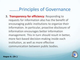……..Principles of Governance
3. Transparency for efficiency: Responding to
requests for information also has the benefit of
encouraging public institutions to organize their
information. In particular, proactive disclosure of
information encourages better information
management. This in turn should result in better,
more fact-based decision-making inside each
institution, as well as more effective
communication between public bodies.
Hagos G. (Dr.) 60
 