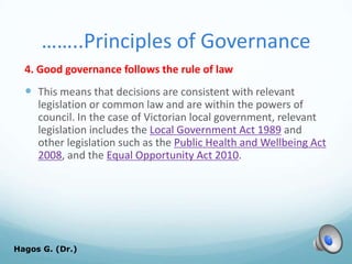 ……..Principles of Governance
4. Good governance follows the rule of law
 This means that decisions are consistent with relevant
legislation or common law and are within the powers of
council. In the case of Victorian local government, relevant
legislation includes the Local Government Act 1989 and
other legislation such as the Public Health and Wellbeing Act
2008, and the Equal Opportunity Act 2010.
Hagos G. (Dr.) 61
 