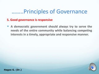 ……..Principles of Governance
5. Good governance is responsive
 A democratic government should always try to serve the
needs of the entire community while balancing competing
interests in a timely, appropriate and responsive manner.
Hagos G. (Dr.) 62
 