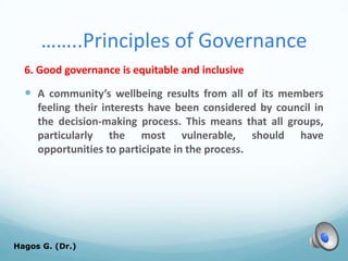 ……..Principles of Governance
6. Good governance is equitable and inclusive
 A community’s wellbeing results from all of its members
feeling their interests have been considered by council in
the decision-making process. This means that all groups,
particularly the most vulnerable, should have
opportunities to participate in the process.
Hagos G. (Dr.) 63
 