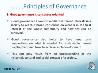 ……..Principles of Governance
8. Good governance is consensus oriented
 Good governance allows to mediate different interests in a
society to reach a broad consensus on what is in the best
interest of the whole community and how ths can be
achieved.
 Good governance also helps to have long term
perspectives on what is needed for sustainable human
development and how to achieve such development.
 This can only result from an understanding of the
historical, cultural and social context of a society.
Hagos G. (Dr.) 65
 