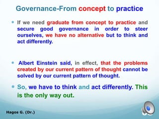 Governance-From concept to practice
 If we need graduate from concept to practice and
secure good governance in order to steer
ourselves, we have no alternative but to think and
act differently.
 Albert Einstein said, in effect, that the problems
created by our current pattern of thought cannot be
solved by our current pattern of thought.
 So, we have to think and act differently. This
is the only way out.
Hagos G. (Dr.) 68
 