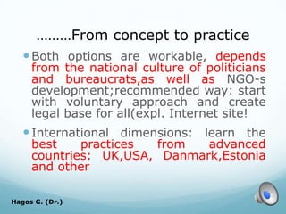 ………From concept to practice
Both options are workable, depends
from the national culture of politicians
and bureaucrats,as well as NGO-s
development;recommended way: start
with voluntary approach and create
legal base for all(expl. Internet site!
International dimensions: learn the
best practices from advanced
countries: UK,USA, Danmark,Estonia
and other
Hagos G. (Dr.) 70
 
