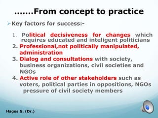 …….From concept to practice
Key factors for success:-
1. Political decisiveness for changes which
requires educated and inteligent politicians
2. Professional,not politically manipulated,
administration
3. Dialog and consultations with society,
business organizations, civil societies and
NGOs
4. Active role of other stakeholders such as
voters, political parties in oppositions, NGOs
pressure of civil society members
Hagos G. (Dr.) 71
 
