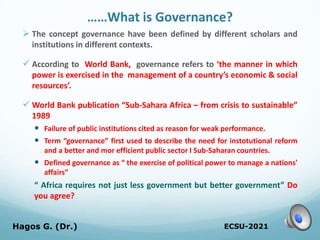 ……What is Governance?
 The concept governance have been defined by different scholars and
institutions in different contexts.
 According to World Bank, governance refers to ‘the manner in which
power is exercised in the management of a country’s economic & social
resources’.
 World Bank publication “Sub-Sahara Africa – from crisis to sustainable”
1989
 Failure of public institutions cited as reason for weak performance.
 Term “governance” first used to describe the need for instotutional reform
and a better and mor efficient public sector I Sub-Saharan countries.
 Defined governance as “ the exercise of political power to manage a nations'
affairs”
“ Africa requires not just less government but better government” Do
you agree?
ECSU-2021
Hagos G. (Dr.) 9
 
