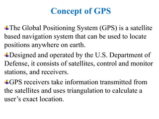 Concept of GPS
The Global Positioning System (GPS) is a satellite
based navigation system that can be used to locate
positions anywhere on earth.
Designed and operated by the U.S. Department of
Defense, it consists of satellites, control and monitor
stations, and receivers.
GPS receivers take information transmitted from
the satellites and uses triangulation to calculate a
user’s exact location.
 