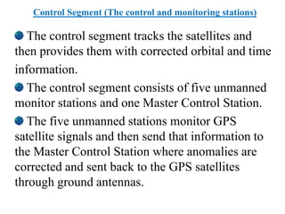 Control Segment (The control and monitoring stations)
The control segment tracks the satellites and
then provides them with corrected orbital and time
information.
The control segment consists of five unmanned
monitor stations and one Master Control Station.
The five unmanned stations monitor GPS
satellite signals and then send that information to
the Master Control Station where anomalies are
corrected and sent back to the GPS satellites
through ground antennas.
 