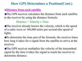 How GPS Determines a Position(Cont.)
Distance from each satellite
The GPS receiver calculates the distance from each satellite
to the receiver by using the distance formula:
Distance = Velocity x Time.
The receiver already knows the velocity, which is the speed
of a radio wave or 186,000 miles per second (the speed of
light).
To determine the time part of the formula, the receiver times
how long it takes for a signal from the satellite to arrive at the
receiver.
The GPS receiver multiplies the velocity of the transmitted
signal by the time it takes the signal to reach the receiver to
determine distance.
 