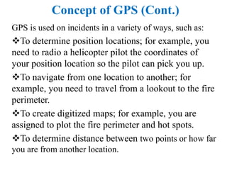 Concept of GPS (Cont.)
GPS is used on incidents in a variety of ways, such as:
To determine position locations; for example, you
need to radio a helicopter pilot the coordinates of
your position location so the pilot can pick you up.
To navigate from one location to another; for
example, you need to travel from a lookout to the fire
perimeter.
To create digitized maps; for example, you are
assigned to plot the fire perimeter and hot spots.
To determine distance between two points or how far
you are from another location.
 