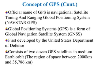 Concept of GPS (Cont.)
Official name of GPS is navigational Satellite
Timing And Ranging Global Positioning System
(NAVSTAR GPS)
Global Positioning Systems (GPS) is a form of
Global Navigation Satellite System (GNSS)
First developed by the United States Department
of Defense
Consists of two dozen GPS satellites in medium
Earth orbit (The region of space between 2000km
and 35,786 km)
 