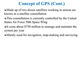 Concept of GPS (Cont.)
Made up of two dozen satellites working in unison are
known as a satellite constellation
This constellation is currently controlled by the United
States Air Force 50th Space Wing
It costs about $750 million to manage and maintain the
system per year
Mainly used for navigation, map-making and surveying
 