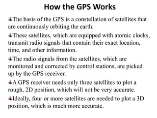 How the GPS Works
The basis of the GPS is a constellation of satellites that
are continuously orbiting the earth.
These satellites, which are equipped with atomic clocks,
transmit radio signals that contain their exact location,
time, and other information.
The radio signals from the satellites, which are
monitored and corrected by control stations, are picked
up by the GPS receiver.
A GPS receiver needs only three satellites to plot a
rough, 2D position, which will not be very accurate.
Ideally, four or more satellites are needed to plot a 3D
position, which is much more accurate.
 