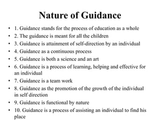 Nature of Guidance
• 1. Guidance stands for the process of education as a whole
• 2. The guidance is meant for all the children
• 3. Guidance is attainment of self-direction by an individual
• 4. Guidance as a continuous process
• 5. Guidance is both a science and an art
• 6. Guidance is a process of learning, helping and effective for
an individual
• 7. Guidance is a team work
• 8. Guidance as the promotion of the growth of the individual
in self direction
• 9. Guidance is functional by nature
• 10. Guidance is a process of assisting an individual to find his
place
 