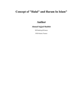 Concept of quot;
Halalquot;
 and Haram In Islamquot;
<br />Author <br />Ahmad Sajjad Shabbir<br />MS Banking &Finance <br />PGD Islamic Finance <br />Contents TOC  quot;
1-3quot;
    Introduction PAGEREF _Toc286847453  2Verses of Quran on Prohibition of Haram PAGEREF _Toc286847454  2Ahadith of Prophet Muhammad (PBUH) on Prohibition of Haram PAGEREF _Toc286847455  2Pursuits of Halal Wealth PAGEREF _Toc286847456  3<br />Introduction<br />Islam has introduced concept of Halal (lawful) and Haram (unlawful) in its economic system. In fact the foundations of the Islamic economy have been laid on this concept. This concept reigns supreme in the realm of production as well as consumption. Certain means of earning livelihood and wealth have been declared unlawful such as interest, bribery, gambling and games of chance, speculation, short weighing and short measuring, business malpractices, etc. Unlawful means of earning are strictly forbidden and a follower of Islam is permitted to earn through lawful and fair means. Similarly in the field of consumption certain items of food are unlawful such as dead animals, blood, swine flesh and animals slaughtered in the name other than that of Allah. Even expenses on certain items such as drinks, narcotics, debauchery, prostitution, pornography, things that promote obscenity and vulgarity, lotteries and gambling are strictly inadmissible.<br />Now let us glance through relevant verses of the Quran and Ahadith of Muhammad (PBUH), the Prophet of Islam, to highlight in brief the concept of halal and haram.<br /> Verses of Quran on Prohibition of Haram<br />O mankind! Eat of that which is lawful and wholesome in the earth, and follow not the footsteps of the devil. Lo! he is an open enemy for you. (2:168)O ye who believe! Eat of the good things wherewith We have provided you, and render thanks to Allah if it is (indeed) He Whom ye worship. He hath forbidden you only carrion, and blood, and swine flesh, and that which hath been immolated to (the name of) any other than Allah. But he who is driven by necessity, neither craving nor transgressing, it is no sin for him. Lo! Allah is Forgiving, Merciful. (2:172-173)And eat not up your property among yourselves in vanity, nor seek by it to gain the hearing of the judges that ye may knowingly devour a portion of the property of others wrongfully. (2:188)<br />Ahadith of Prophet Muhammad (PBUH) on Prohibition of Haram<br />Abu Hurairah reported that the messenger of Allah said: Verily Allah is pure. He does not accept but what is pure …..Then he mentioned about a man disheveled in hair and laden with dust, making his journey long and extending his hands towards heaven: O Lord! O Lord! while his food was unlawful, his drink unlawful, his dress unlawful and he was nourished with unlawful things. How he can be responded for that? (Muslim)<br />Abu Masud Al Ansari reported that the messenger of Allah forbade the price of dogs, earnings of prostitute and foretelling of a soothsayer. (Bukhari,Muslim)<br />Jabir reported that the messenger of Allah cursed the devourer of usury, its payer, its scribe, and its two witnesses. And he said that they are equal (in sins). (Muslim)<br />Abdullah-bin-Amr reported that the messenger of Allah cursed the bribe taker and the bribe giver. (Abu Daud)<br /> Jabir reported that the messenger of Allah…..forbade the sale of wine, dead animals, pigs and idols……. (Bukhari,Muslim)<br />Abdullah-bin-Amr reported that the messenger of Allah prohibited intoxicants, games of chance, card-playing and Gobairah and he said: Every intoxicant is unlawful. (Abu Daud)<br />Pursuits of Halal Wealth<br />Hadith One: It is mentioned in a Hadith that to earn halâl wealth is a fard after other farâ'id. In other words, it is fard to earn halâl wealth after other farâ'id which are the pillars of Islam, such as salât, fasting, etc. This means that although it is fard to earn halâl wealth, the status of this fard is less than that of the other farâ'id which form part of the pillars of Islam. Once a person has acquired sufficient wealth, he should not unnecessarily seek more wealth out of greed, nor should he unnecessarily try to increase his wealth. It is not fard on the person who has acquired sufficient wealth to seek more wealth. In fact, it should be clearly understood that the greed to increase wealth is something that causes one to be neglectful of Allah, and the abundance of wealth makes one prone to committing sins. One should always be cautious in acquiring halâl wealth. At no time should Muslims turn towards haraam earnings.<br />Hadith Two: Rasûlullâh sallallâhu ‘alayhi wa sallam said: quot;
No person has partaken of a meal better than that which he has eaten through the earning of his own hands. Without doubt, Dâ’ûd ‘alayhis salâm used to earn with his own hands.quot;
 This means that it is best for one to earn with one's own hands, e.g. one should engage in some occupation, business, etc. and should not be a burden to others. Nor should one show any contempt for any occupation or menial job.The import of the Hadith is that people should not burden others and should not beg from others as long as there is no alternative which has been recognized as such by the Sharî‘ah.<br />Hadith Three: It is mentioned in a Hadith that Allah is tayyib and that He only accepts that which is tayyib. Allah has commanded the believers with that which He commanded the prophets. Allah addressed the prophets saying: quot;
O prophets! Eat that which is pure (i.e. halâl) and do good deeds.quot;
 And He addressed the believers saying: quot;
O you who believe! Eat of the pure things which We have provided for you.quot;
<br />Hadith Four: ‘Abdullah bin Mubârak rahmatullâhi ‘alayh says: quot;
I prefer returning one dirham which is doubtful than giving 600 000 dirhams in charity.quot;
 From here we can deduce the serious nature of doubtful wealth. It is extremely sad that today people do not even give up haraam wealth. All they are interested in is acquiring wealth irrespective of how it is obtained while the pious servants of Allah used to regard doubtful wealth with abhorrence. It is necessary to safeguard oneself from haraam wealth and essential to exercise extreme caution in this regard. By consuming haraam wealth, numerous evils are born in the soul. This is what destroys man.<br />Hadith Five: It is mentioned in a Hadith that Rasûlullâh sallallâhu ‘alayhi wa sallam said: quot;
The halâl is clear and the harâm is clear. In-between these two, there are many doubtful things. The person who abstains from these doubtful things has in fact safeguarded his Dîn and his honour. As for the one who consumes the doubtful things, he will soon consume that which is harâm. Similar to the shepherd who grazes his flock around the sanctuary of a king. It is highly possible that he will very soon fall into that sanctuary. Beware, every king has a sanctuary, and the sanctuary of Allah is all those things which He has made harâm. Behold, there is a piece of flesh in the body, if it is sound, the entire body will be sound. But if it is unsound, the entire body will be unsound. Behold, it is the heart.quot;
<br />Hadith Six:It is mentioned in a Hadith that Rasûlullâh sallallâhu ‘alayhi wa sallam said: quot;
May Allah destroy the Jews. Fat was made harâm upon them, but they melted it and sold it.quot;
<br />Hadith Seven: Rasûlullâh sallallâhu ‘alayhi wa sallam said: quot;
It is not possible for a person to earn harâm wealth, give it in charity, and expect to receive any reward for it. Nor is it possible for him to spend such earnings and expect to receive any blessings in it. Nor is it possible for him to leave it behind and expect it to be a source of provision for him in the future. Instead, he will enter hell. Without doubt, Allah does not wipe out evil with evil. Instead, He wipes out evil with good. Without doubt, harâm wealth does not wipe out sins.quot;
<br />Hadith Eight: It is mentioned in a Hadîth that the flesh which has been brought up and nurtured with harâm wealth will not enter jannah. And all such flesh is most suitable for jahannam. In other words, a person who devours harâm will not enter jannah without expiating for his sins. This does not mean that he will never enter jannah like the kuffâr. Instead, if he dies a Muslim but was involved in devouring harâm wealth, he will be punished for his sins and eventually admitted into jannah. If he repents for his sins before his death and fulfils the rights of those whom he owes, Allah will forgive him and he will be safe from the punishment which has been mentioned in the Hadîth.<br />Hadith Nine: It is mentioned in a Hadîth that a person will not be a complete believer until he abandons those things in which there is no fear (of it being harâm) because of something in which there is fear. In other words, there are certain things which are absolutely halâl, while others are merely permissible. However, by turning one's attention towards the latter and consuming such wealth, there is the possibility and fear of committing a crime. Therefore, even such halâl wealth should not be consumed nor should such halâl activity be carried out. This is because although there is no sin in engaging in such halâl activity or consuming such halâl wealth, there is still the possibility of falling into sin. And we know that the means to an evil is also considered to be an evil. For example, it is permissible and halâl to eat and wear expensive food and clothing. But because by one becoming pre-occupied in such luxuries beyond the limits, there is the possibility and fear of committing sins. Piety and righteousness demands that such food and clothing be abstained from. It is makrûh to consume wealth that is doubtful. By consuming it, there is a great possibility that one will lose control over one's nafs and thereby fall into harâm. Such wealth should therefore be abstained from.<br />Hadith Ten: ‘Â’ishah radiyallâhu ‘anhâ narrates that Abû Bakr radiyallâhu ‘anhu had a slave who used to give him khirâj. Abû Bakr radiyallâhu ‘anhu used to consume this income. One day, this slave brought something and Abû Bakr radiyallâhu ‘anhu ate it.The slave then asked him: quot;
Do you know what you ate?quot;
 Abû Bakr radiyallâhu ‘anhu asked: quot;
What was it?quot;
 He replied: quot;
In the times of jâhilîyyah (days of ignorance or pre-Islamic era) I had given certain information to a person according to the rules and regulations of the fortunetellers. However, I did not know this art (of fortune telling) very well. I deluded this person into believing whatever I had told him. This person met me and gave me that which you ate as a compensation for the information that I had given him. That which you have eaten is actually what he gave me.quot;
 Upon hearing this, Abû Bakr radiyallâhu ‘anhu inserted his hand down his throat and vomited everything that was in his stomach.In other words, as a precaution and out of complete piety, he expelled everything from his stomach as it would have been impossible to expel only that which was given by this slave. Even if he did not vomit it out, he would not have been committing any sin.<br />Hadith Eleven: It is mentioned in a Hadîth that a person who purchases a garment for 10 dirhams and one dirham from it was harâm, Allah will not accept his salât as long as he is wearing that garment.Although the person will absolve himself of this duty, he will not receive the full reward for his salât. Other acts could also be based on this. We should fear Allah in this regard. First of all, our acts of ‘ibâdah are not offered in the proper manner. And those that are offered go to waste in this way (by harâm wealth). What answer will we give to Allah on the day of judgement and how will we bear the severe punishment?<br />Hadith Twelve: It is mentioned in a Hadîth that Rasûlullâh sallallâhu ‘alayhi wa sallam said: quot;
There isn't anything which will take you near to jannah and keep you away from jahannam except that I have ordered you to do it. And there isn't anything which will distance you from jannah and take you closer to jahannam except that I have prohibited you from doing it. Jibra’îl has informed me that no person will die until his sustenance has been completed for him even though he may receive it late. Fear Allah and try to restrict yourself in seeking your sustenance. Don't ever allow a delay in receiving your sustenance from seeking something through the disobedience of Allah. This is because it is the grand status of Allah that nothing can be attained from Him through disobedience, irrespective of whether it be your sustenance or anything else.quot;
<br />Hadith Thirteen: Rasûlullâh sallallâhu ‘alayhi wa sallam said: quot;
Out of ten parts, nine parts of one's sustenance is in business.quot;
 In other words, business is a great source of income. You should therefore opt for it.<br />Hadith Fourteen: It is mentioned in a Hadîth that Allah befriends a believer who is hard working and who is a tradesman, and who does not worry about what he is wearing.In other words, because of his hard work and toiling, he wears ordinary, dirty clothes. He does not have so much of time nor the opportunity wherein he can keep his clothes clean. As for the person who is not forced to do so, he should wear clean and simple clothes.<br />Hadith Fifteen: Rasûlullâh sallallâhu ‘alayhi wa sallam said: quot;
It was not revealed to me that I should gather wealth or that I should become a businessman. However, it has been revealed to me that I should glorify Allah, praise Him, be of those who prostrate to Him and that I engage in His ‘ibâdah until death overtakes me.quot;
In other words, do not occupy yourself in this world more than necessary because it is wâjib on everyone to make arrangements for living according to necessity only (and not more). As for the person who has the power of tawakkul and fulfils all the conditions of tawakkul, such a person can leave all the occupations of this world and occupy himself with theoretical (‘ilmi) and practical (‘amali) ‘ibâdah.<br />Hadith Sixteen: Jâbir radiyallâhu ‘anhu narrates that Rasûlullâh sallallâhu ‘alayhi wa sallam said: quot;
May Allah have mercy on the person who is lenient and soft-hearted when he sells something, purchases something, and when he asks for repayment of loans given.quot;
Glory be to Allah! How great it is to display leniency and soft-heartedness at the time of buying, selling and asking for repayment of loans given that Rasûlullâh sallallâhu ‘alayhi wa sallam is making a special du‘â for such a person. We know for sure that his du‘â will be accepted. If this was the only virtue of displaying leniency and there was no other reward, then this virtue in itself is very great. However, one will still be rewarded for this leniency and soft-heartedness. It would therefore be appropriate for the traders and businessmen to act upon this Hadith and thereby make themselves eligible for the du‘â of Rasûlullâh sallallâhu ‘alayhi wa sallam.<br />Hadith Seventeen: Rasûlullâh sallallâhu ‘alayhi wa sallam said: quot;
Be cautious of taking too many oaths when selling anything. This is because too many oaths cause the goods to become popular among the people (and because of these oaths they begin attaching value to the goods). This results in a lack of barakah and one is thereby deprived of any profits both in this world and in the hereafter.<br />Hadith Eighteen: Rasûlullâh sallallâhu ‘alayhi wa sallam said: quot;
The businessman who is honest in his dealings and trustworthy will be with the prophets, siddîqîn, and martyrs on the day of judgement.quot;
<br />Hadith Nineteen: Rasûlullâh sallallâhu ‘alayhi wa sallam said: quot;
O traders! Without doubt, business is such a thing that a lot of foolish talk takes place and many oaths are taken. Therefore include charity in it.quot;
 In other words, it is reprehensible to engage in foolish talk and to take too many oaths. You should therefore give in charity so that it may be an expiation for those oaths and indiscreet conversations which you may unwittingly engage in, and so that it may also remove the filth and grime that may have accumulated in your heart because of this.<br />Hadith Twenty: It is mentioned in a Hadîth that the businessmen will rise as sinners and shameless persons on the day of judgement except for that businessman who feared Allah and spoke the truth. The person who did not commit any sin in his transactions will be saved from this calamity.<br />
