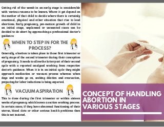 CONCEPT OF HANDLING
ABORTION IN
VARIOUS STAGES
Getting rid of the womb in an early stage is considerable
with various reasons to be known. Where it get depend on
the mother of that child to decide where there is certainly
emotional, physical and other situation that rise to lead
abortions. Early pregnancy, pre-mature growth of child in
an initial stage, unplanned or unwanted cases can be
decided to do abort by approaching a professional doctor’s
guidance.
WHEN TO STEP IN FOR THE
PROCESS?
Generally, abortion is taken place in those first trimester or
early stage of the second trimester during their conception
of pregnancy. It needs to allow the latter part of their second
cycle with a reported analyzed working from respective
doctor’s guidance. When it is in an initial cycle they might
approach medication or vacuum process whereas when
days and weeks go on, seeking dilation and evacuation,
preparing for labor inductions is being expected.
VACUUM ASPIRATION
This is done during the first trimester or within sixteen
weeks of pregnancy which leaves a suction working process.
In certain cases, if they have abnormal functioning of their
uterus, blood clots or other serious health problems then
this is not insisted.
 