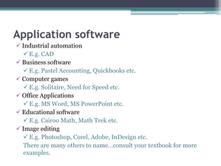 Application software
 Industrial automation
 E.g. CAD
 Business software
 E.g. Pastel Accounting, Quickbooks etc.
 Computer games
 E.g. Solitaire, Need for Speed etc.
 Office Applications
 E.g. MS Word, MS PowerPoint etc.
 Educational software
 E.g. Cairoo Math, Math Trek etc.
 Image editing
 E.g. Photoshop, Corel, Adobe, InDesign etc.
There are many others to name…consult your textbook for more
examples.
 