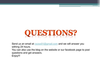 Send us an email at csoss01@gmail.com and we will answer you
withing 24 hours.
You can also use the blog on the website or our facebook page to post
questions and get answers.
Enjoy!!!
 
