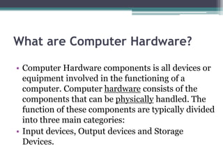 What are Computer Hardware?
• Computer Hardware components is all devices or
equipment involved in the functioning of a
computer. Computer hardware consists of the
components that can be physically handled. The
function of these components are typically divided
into three main categories:
• Input devices, Output devices and Storage
Devices.
 