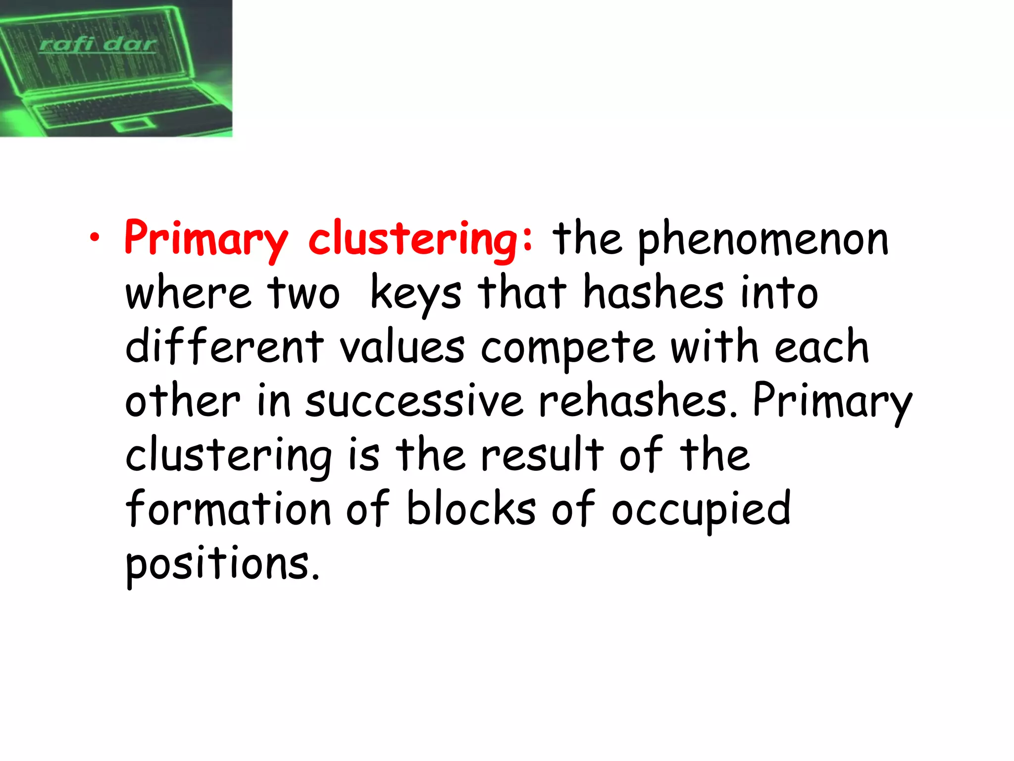• Primary clustering: the phenomenon
  where two keys that hashes into
  different values compete with each
  other in successive rehashes. Primary
  clustering is the result of the
  formation of blocks of occupied
  positions.
 