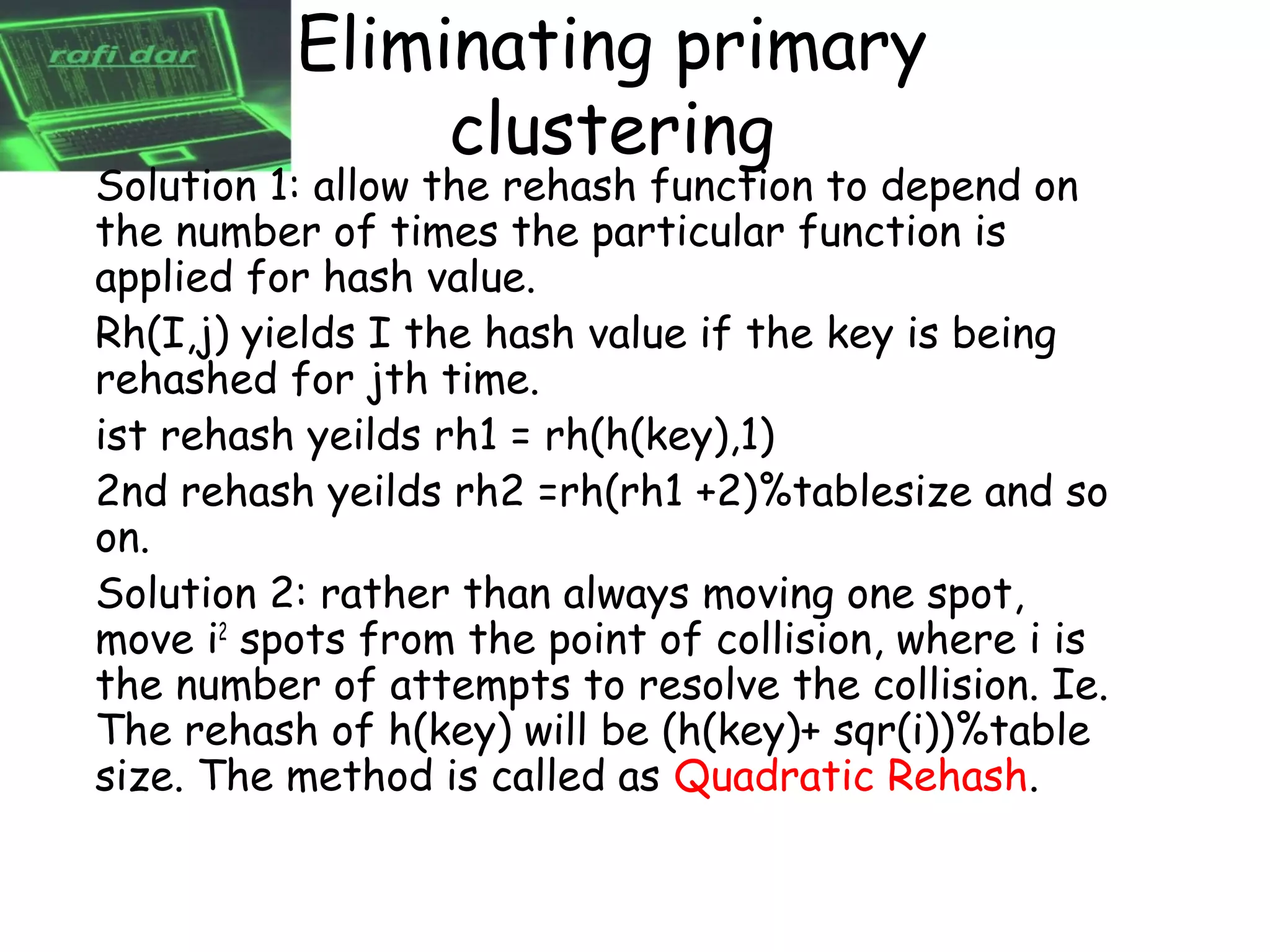 Eliminating primary
               clustering
Solution 1: allow the rehash function to depend on
the number of times the particular function is
applied for hash value.
Rh(I,j) yields I the hash value if the key is being
rehashed for jth time.
ist rehash yeilds rh1 = rh(h(key),1)
2nd rehash yeilds rh2 =rh(rh1 +2)%tablesize and so
on.
Solution 2: rather than always moving one spot,
move i2 spots from the point of collision, where i is
the number of attempts to resolve the collision. Ie.
The rehash of h(key) will be (h(key)+ sqr(i))%table
size. The method is called as Quadratic Rehash.
 