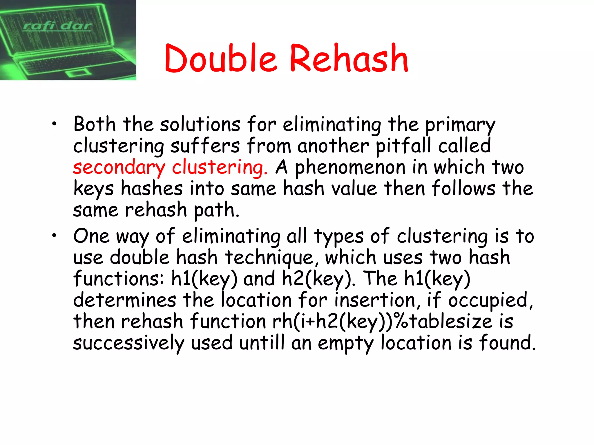 Double Rehash
• Both the solutions for eliminating the primary
  clustering suffers from another pitfall called
  secondary clustering. A phenomenon in which two
  keys hashes into same hash value then follows the
  same rehash path.
• One way of eliminating all types of clustering is to
  use double hash technique, which uses two hash
  functions: h1(key) and h2(key). The h1(key)
  determines the location for insertion, if occupied,
  then rehash function rh(i+h2(key))%tablesize is
  successively used untill an empty location is found.
 