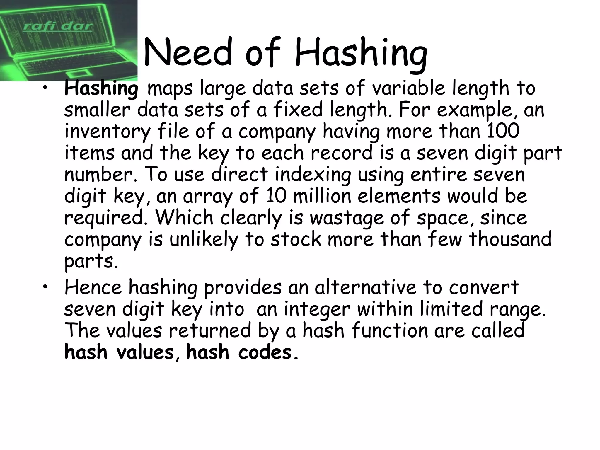 Need of Hashing
• Hashing maps large data sets of variable length to
  smaller data sets of a fixed length. For example, an
  inventory file of a company having more than 100
  items and the key to each record is a seven digit part
  number. To use direct indexing using entire seven
  digit key, an array of 10 million elements would be
  required. Which clearly is wastage of space, since
  company is unlikely to stock more than few thousand
  parts.
• Hence hashing provides an alternative to convert
  seven digit key into an integer within limited range.
  The values returned by a hash function are called
  hash values, hash codes.
 