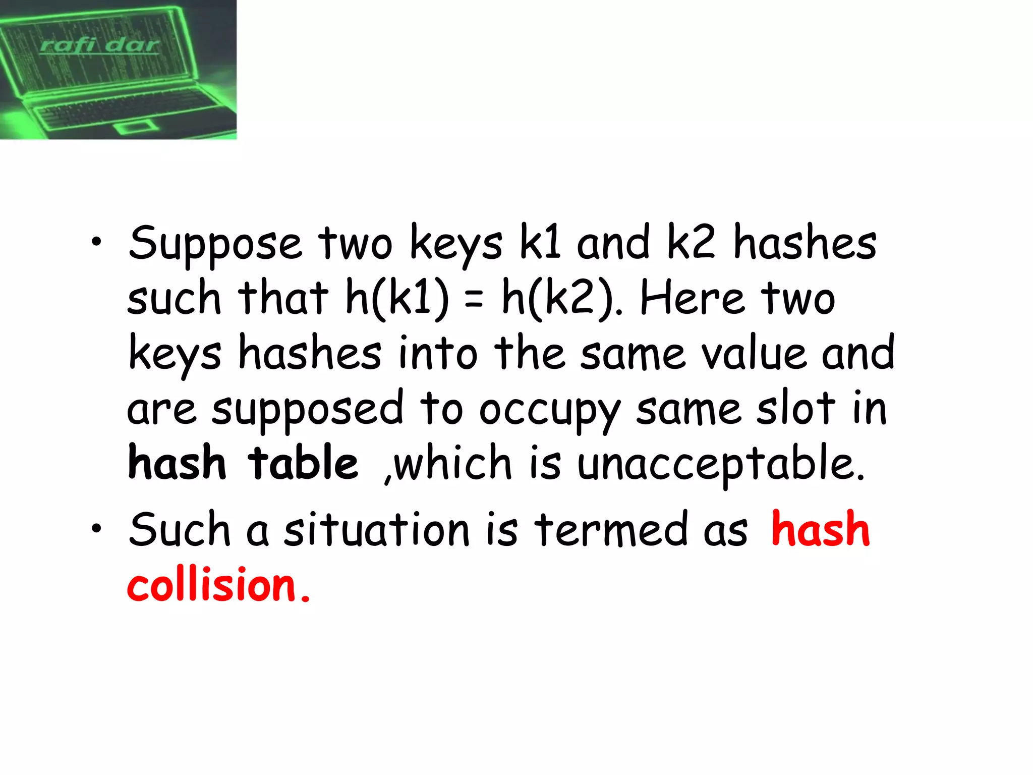 • Suppose two keys k1 and k2 hashes
  such that h(k1) = h(k2). Here two
  keys hashes into the same value and
  are supposed to occupy same slot in
  hash table ,which is unacceptable.
• Such a situation is termed as hash
  collision.
 