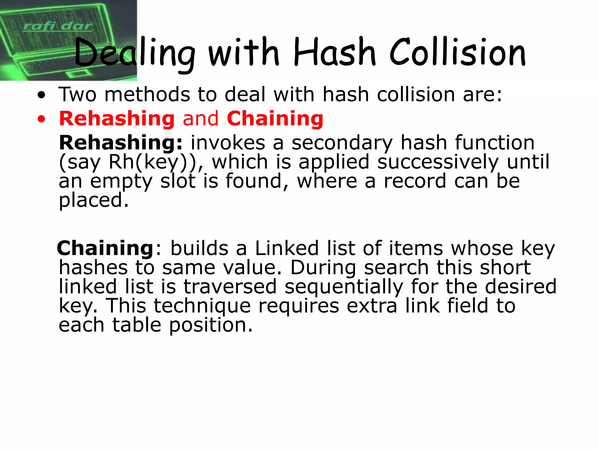 Dealing with Hash Collision
• Two methods to deal with hash collision are:
• Rehashing and Chaining
  Rehashing: invokes a secondary hash function
  (say Rh(key)), which is applied successively until
  an empty slot is found, where a record can be
  placed.

  Chaining: builds a Linked list of items whose key
  hashes to same value. During search this short
  linked list is traversed sequentially for the desired
  key. This technique requires extra link field to
  each table position.
 