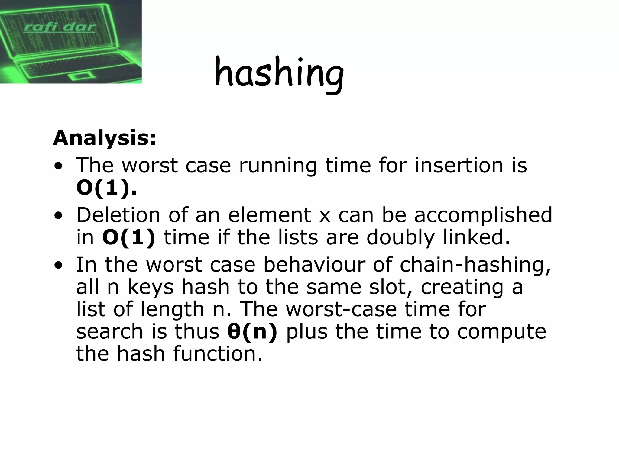 hashing
Analysis:
• The worst case running time for insertion is
  O(1).
• Deletion of an element x can be accomplished
  in O(1) time if the lists are doubly linked.
• In the worst case behaviour of chain-hashing,
  all n keys hash to the same slot, creating a
  list of length n. The worst-case time for
  search is thus θ(n) plus the time to compute
  the hash function.
 