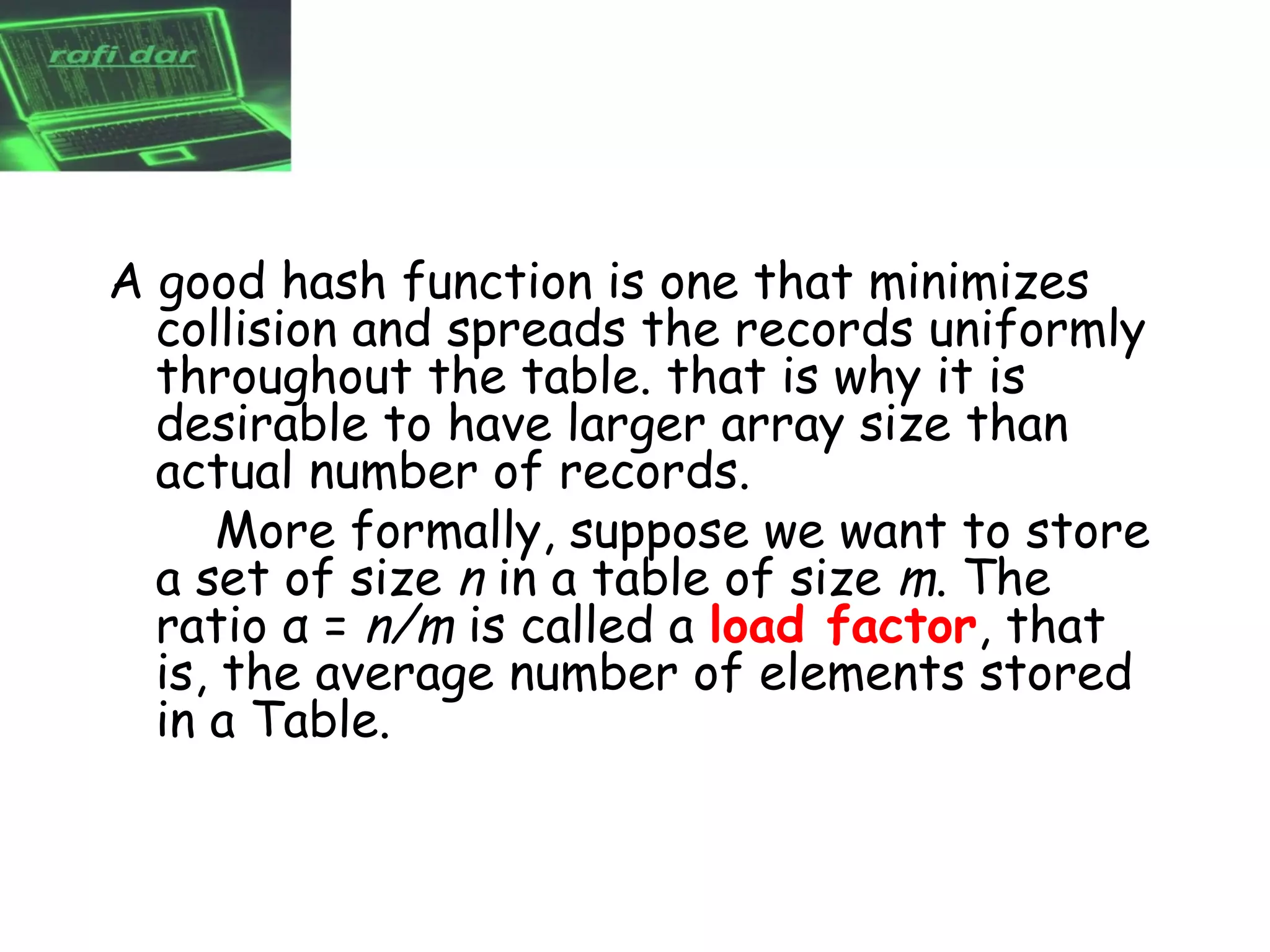 A good hash function is one that minimizes
  collision and spreads the records uniformly
  throughout the table. that is why it is
  desirable to have larger array size than
  actual number of records.
      More formally, suppose we want to store
  a set of size n in a table of size m. The
  ratio α = n/m is called a load factor, that
  is, the average number of elements stored
  in a Table.
 