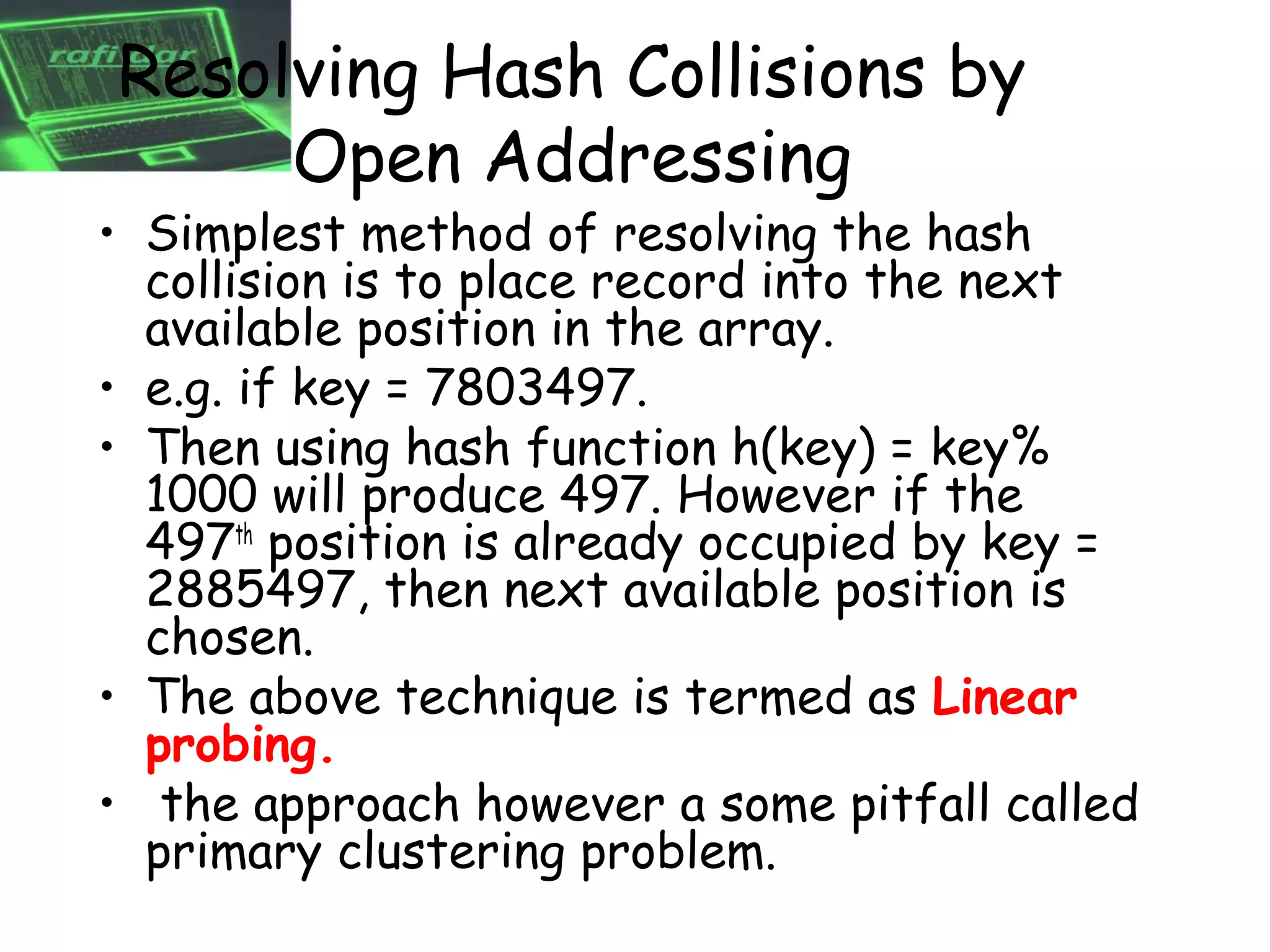 Resolving Hash Collisions by
     Open Addressing
• Simplest method of resolving the hash
  collision is to place record into the next
  available position in the array.
• e.g. if key = 7803497.
• Then using hash function h(key) = key%
  1000 will produce 497. However if the
  497th position is already occupied by key =
  2885497, then next available position is
  chosen.
• The above technique is termed as Linear
  probing.
• the approach however a some pitfall called
  primary clustering problem.
 