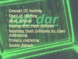 • Concept Of hashing
• Need of Hashing
• Hash Collision
• Dealing with Hash Collision
• Resolving Hash Collisions by Open
  Addressing
• Primary clustering
• Double Rehash
 