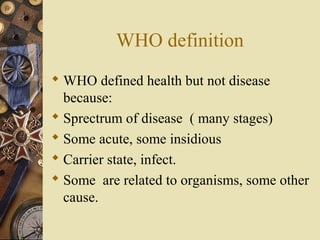 WHO definition
 WHO defined health but not disease
because:
 Sprectrum of disease ( many stages)
 Some acute, some insi...