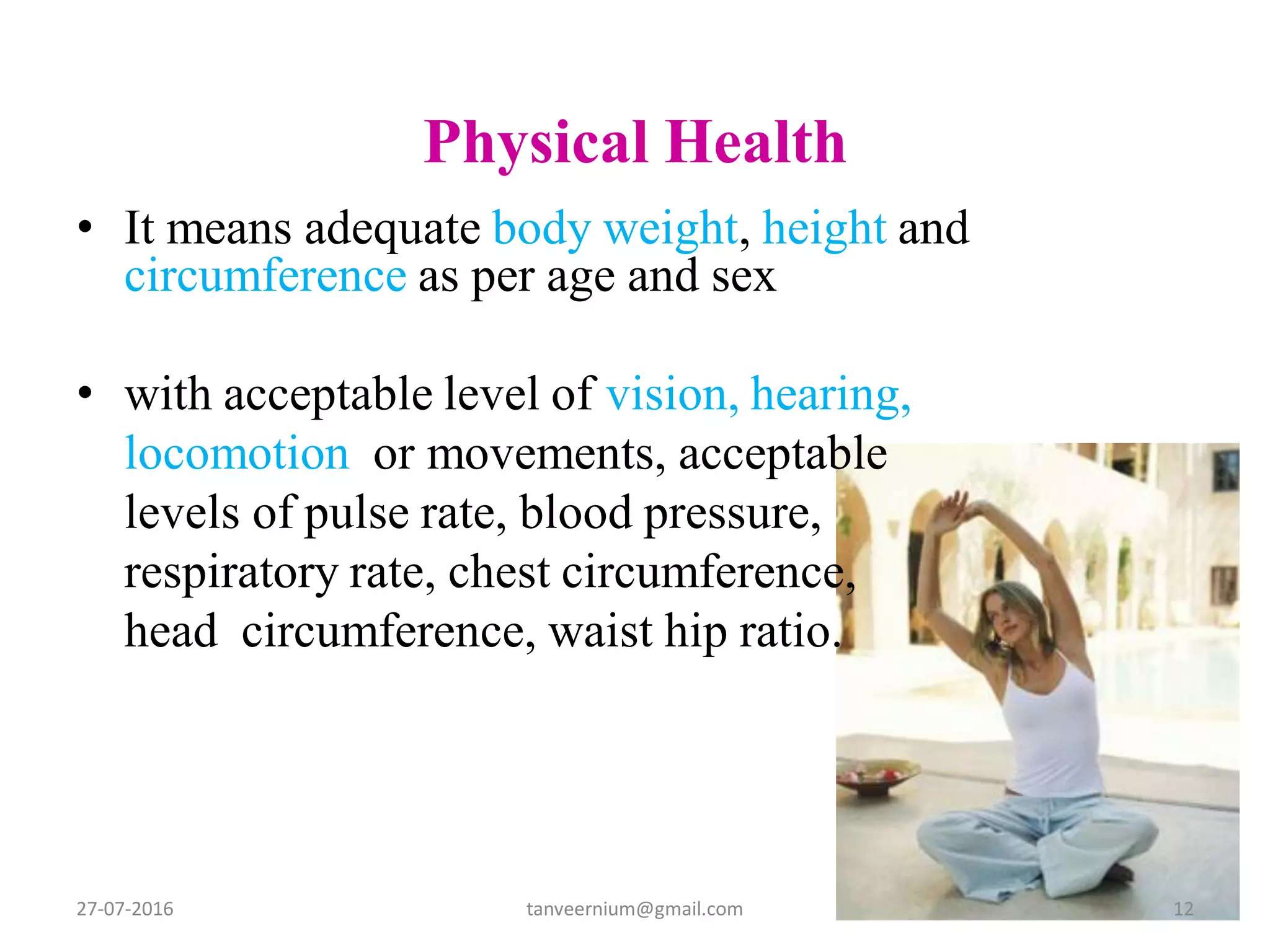 Physical Health
• It means adequate body weight, height and
circumference as per age and sex
• with acceptable level of vision, hearing,
locomotion or movements, acceptable
levels of pulse rate, blood pressure,
respiratory rate, chest circumference,
head circumference, waist hip ratio.
27-07-2016 12tanveernium@gmail.com
 