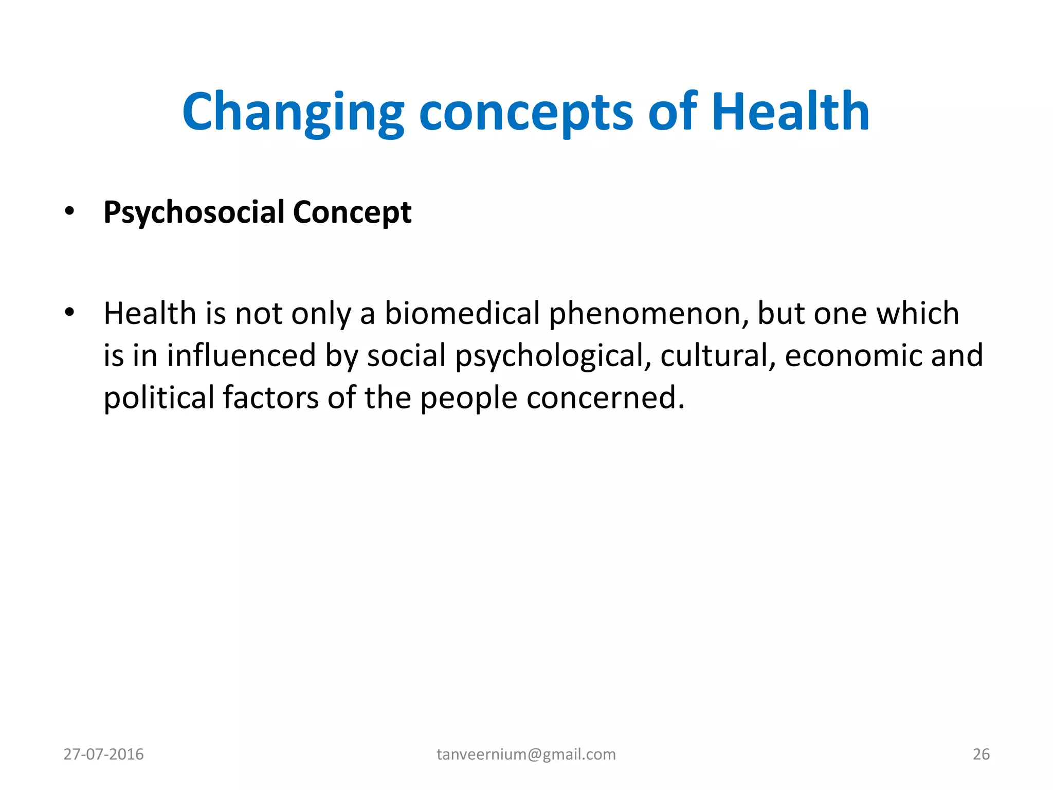 Changing concepts of Health
• Psychosocial Concept
• Health is not only a biomedical phenomenon, but one which
is in influenced by social psychological, cultural, economic and
political factors of the people concerned.
27-07-2016 26tanveernium@gmail.com
 