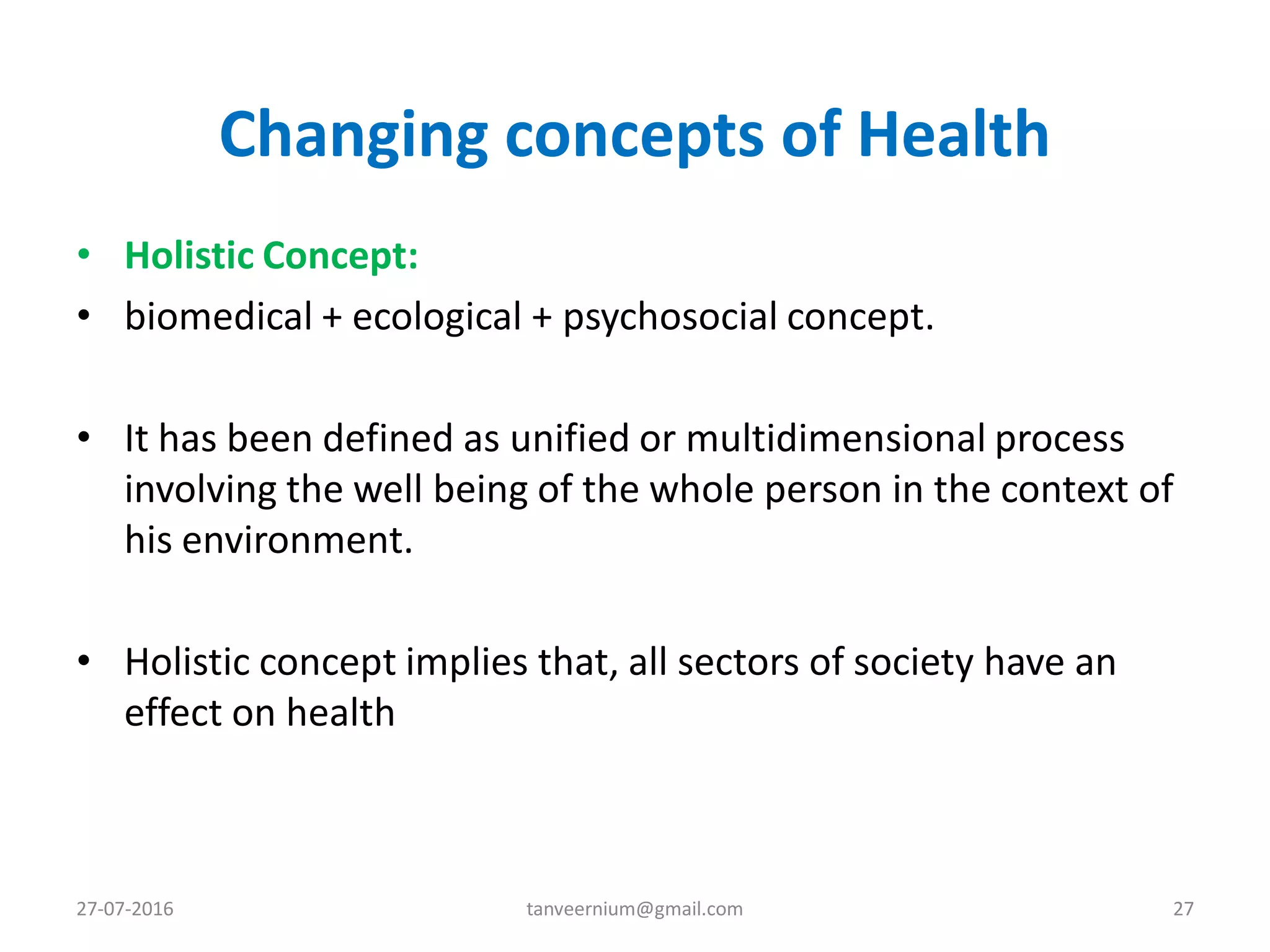 Changing concepts of Health
• Holistic Concept:
• biomedical + ecological + psychosocial concept.
• It has been defined as unified or multidimensional process
involving the well being of the whole person in the context of
his environment.
• Holistic concept implies that, all sectors of society have an
effect on health
27-07-2016 27tanveernium@gmail.com
 