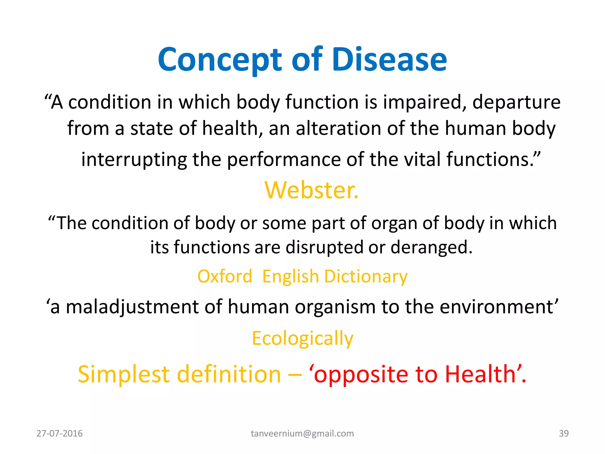 Concept of Disease
“A condition in which body function is impaired, departure
from a state of health, an alteration of the human body
interrupting the performance of the vital functions.”
Webster.
“The condition of body or some part of organ of body in which
its functions are disrupted or deranged.
Oxford English Dictionary
‘a maladjustment of human organism to the environment’
Ecologically
Simplest definition – ‘opposite to Health’.
27-07-2016 39tanveernium@gmail.com
 
