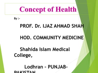 Concept of Health
By :-
PROF. Dr. IJAZ AHMAD SHAH
HOD. COMMUNITY MEDICINE
Shahida Islam Medical
College,
Lodhran – PUNJAB-
 