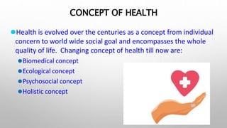 CONCEPT OF HEALTH
1
⚫Health is evolved over the centuries as a concept from individual
concern to world wide social goal and encompasses the whole
quality of life. Changing concept of health till now are:
⚫Biomedical concept
⚫Ecological concept
⚫Psychosocial concept
⚫Holistic concept
 
