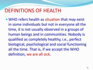 DEFINITIONS OF HEALTH
 WHO refers health as situation that may exist
in some individuals but not in everyone all the
time...