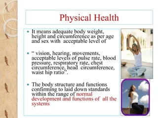 Physical Health
 It means adequate body weight,
height and circumference as per age
and sex with acceptable level of
 “ ...