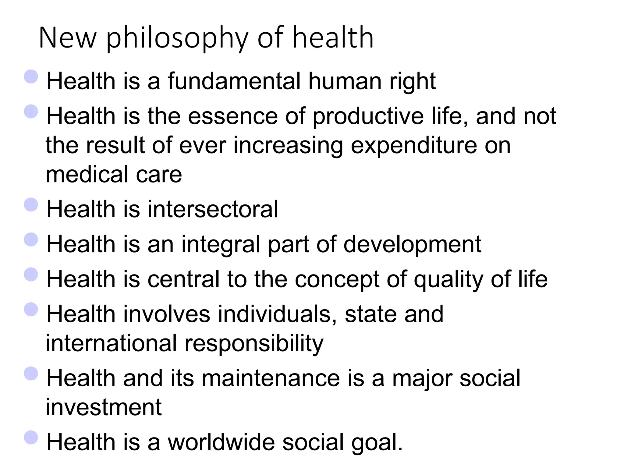 New philosophy of health
Health is a fundamental human right
Health is the essence of productive life, and not
the result of ever increasing expenditure on
medical care
Health is intersectoral
Health is an integral part of development
Health is central to the concept of quality of life
Health involves individuals, state and
international responsibility
Health and its maintenance is a major social
investment
Health is a worldwide social goal.
 